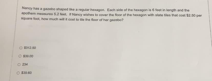 Nancy has a gazebo shaped like a regular hexagon. Each side of the hexagon is 6 feet in length and the
apothem measures 5.2 feet. If Nancy wishes to cover the floor of the hexagon with slate tiles that cost $2.50 per
square foot, how much will it cost to tile the floor of her gazebo?
O $312.50
O $39.00
O 234
O $39.60
