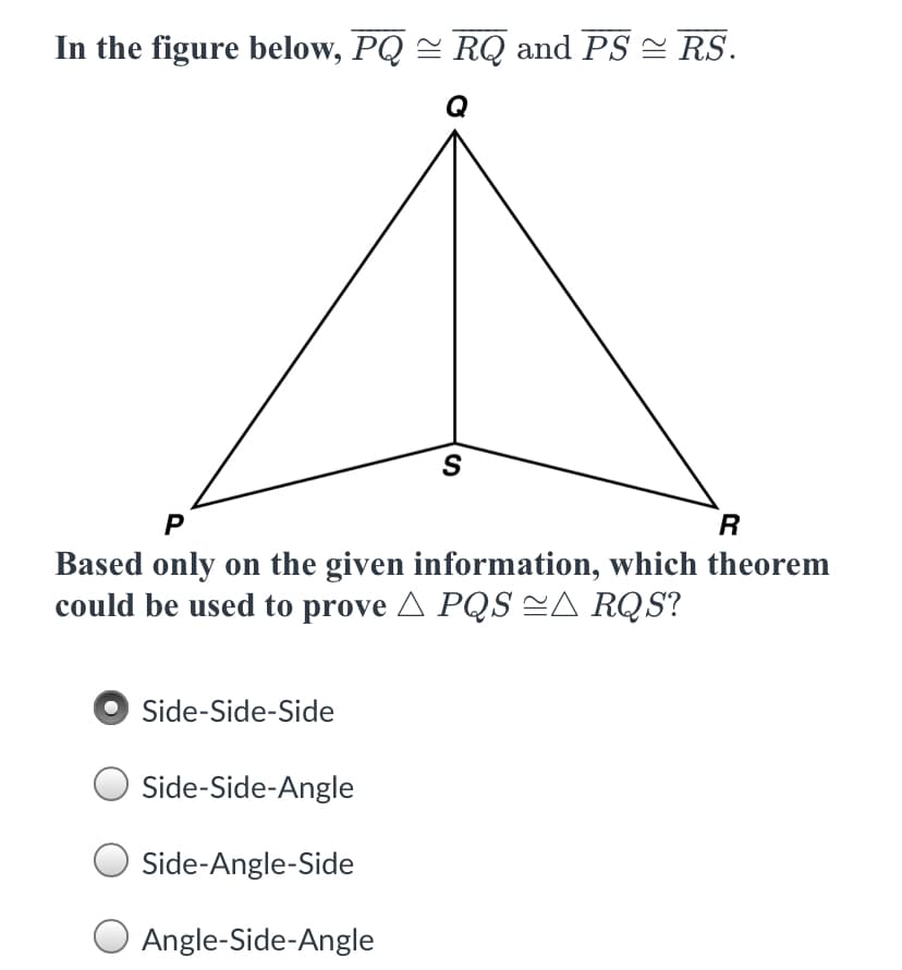 In the figure below, PQ = RQ and PS = RS.
Q
S
R
Based only on the given information, which theorem
could be used to prove A PQS =A RQS?
Side-Side-Side
Side-Side-Angle
Side-Angle-Side
Angle-Side-Angle
