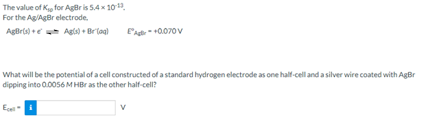 The value of Kyg for AgBr is 5.4 x 1013.
For the Ag/AgBr electrode,
AgBr(s) + e Agls) + Br'(aq)
E'AgBr- +0.070 v
What will be the potential of a cell constructed of a standard hydrogen electrode as one half-cell and a silver wire coated with AgBr
dipping into 0.0056 M HBr as the other half-cell?
Ecell
V

