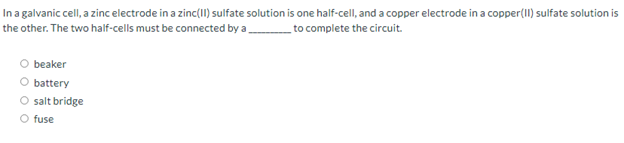 In a galvanic cell, a zinc electrode in a zinc(II) sulfate solution is one half-cell, and a copper electrode in a copper(1I) sulfate solution is
the other. The two half-cells must be connected by a
_to complete the circuit.
beaker
battery
O salt bridge
O fuse
