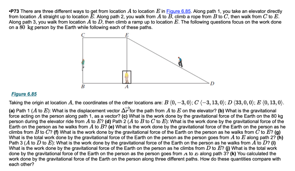 •P73 There are three different ways to get from location A to location E in Figure 6.85. Along path 1, you take an elevator directly
from location A straight up to location E. Along path 2, you walk from A to B, climb a rope from B to C, then walk from C to E.
Along path 3, you walk from location A to D, then climb a ramp up to location E. The following questions focus on the work done
on a 80 kg person by the Earth while following each of these paths.
D
B
A
Figure 6.85
Taking the origin at location A, the coordinates of the other locations are: B (0, –3, 0); C (–3, 13, 0); D (33,0, 0); E (0, 13, 0).
(a) Path 1 (A to E): What is the displacement vector Ar for the path from A to E on the elevator? (b) What is the gravitational
force acting on the person along path 1, as a vector? (c) What is the work done by the gravitational force of the Earth on the 80 kg
person during the elevator ride from A to E? (d) Path 2 (A to B to C to E): What is the work done by the gravitational force of the
Earth on the person as he walks from A to B? (e) What is the work done by the gravitational force of the Earth on the person as he
climbs from B to C? (f) What is the work done by the gravitational force of the Earth on the person as he walks from C to E? (g)
What is the total work done by the gravitational force of the Earth on the person as the person goes from A to E along path 2? (h)
Path 3 (A to D to E): What is the work done by the gravitational force of the Earth on the person as he walks from A to D? (i)
What is the work done by the gravitational force of the Earth on the person as he climbs from D to E? (j) What is the total work
done by the gravitational force of the Earth on the person as the person goes from A to E along path 3? (k) You calculated the
work done by the gravitational force of the Earth on the person along three different paths. How do these quantities compare with
each other?
