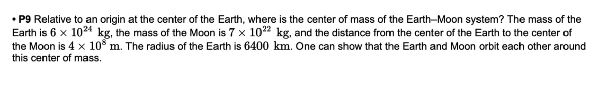• P9 Relative to an origin at the center of the Earth, where is the center of mass of the Earth-Moon system? The mass of the
Earth is 6 x 1024 kg, the mass of the Moon is 7 x 1022 kg, and the distance from the center of the Earth to the center of
the Moon is 4 × 10° m. The radius of the Earth is 6400 km. One can show that the Earth and Moon orbit each other around
this center of mass.
