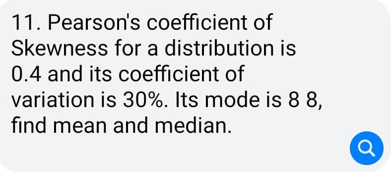 11. Pearson's coefficient of
Skewness for a distribution is
0.4 and its coefficient of
variation is 30%. Its mode is 8 8,
find mean and median.
a