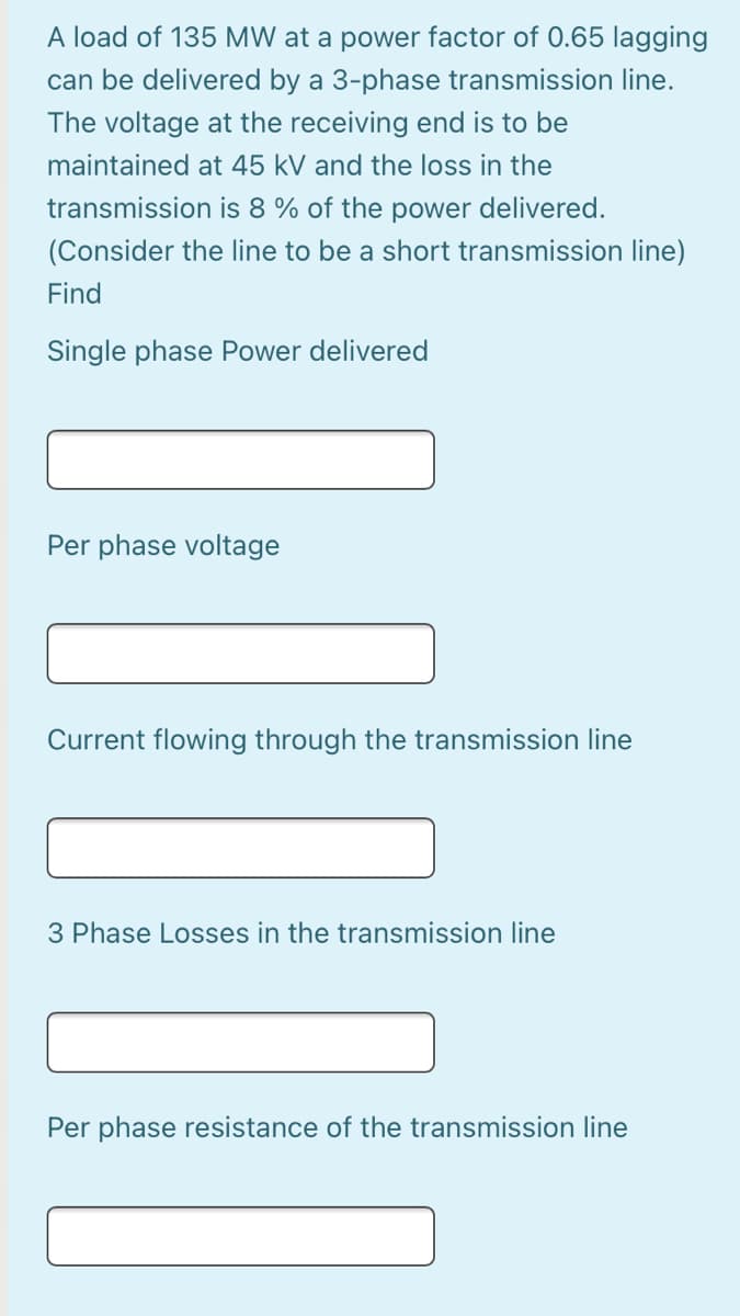 A load of 135 MW at a power factor of 0.65 lagging
can be delivered by a 3-phase transmission line.
The voltage at the receiving end is to be
maintained at 45 kV and the loss in the
transmission is 8 % of the power delivered.
(Consider the line to be a short transmission line)
Find
Single phase Power delivered
Per phase voltage
Current flowing through the transmission line
3 Phase Losses in the transmission line
Per phase resistance of the transmission line
