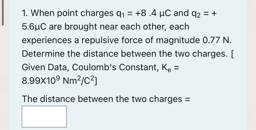1. When point charges q1 = +8 .4 µC and q2 = +
5.6µC are brought near each other, each
experiences a repulsive force of magnitude 0.77 N.
Determine the distance between the two charges. [
Given Data, Coulomb's Constant, Ke =
8.99X10° Nm2/c²]
The distance between the two charges =
