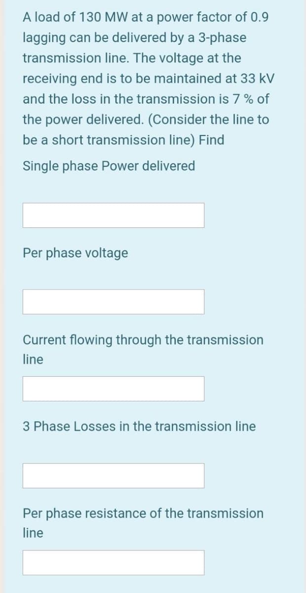 A load of 130 MW at a power factor of 0.9
lagging can be delivered by a 3-phase
transmission line. The voltage at the
receiving end is to be maintained at 33 kV
and the loss in the transmission is 7 % of
the power delivered. (Consider the line to
be a short transmission line) Find
Single phase Power delivered
Per phase voltage
Current flowing through the transmission
line
3 Phase Losses in the transmission line
Per phase resistance of the transmission
line
