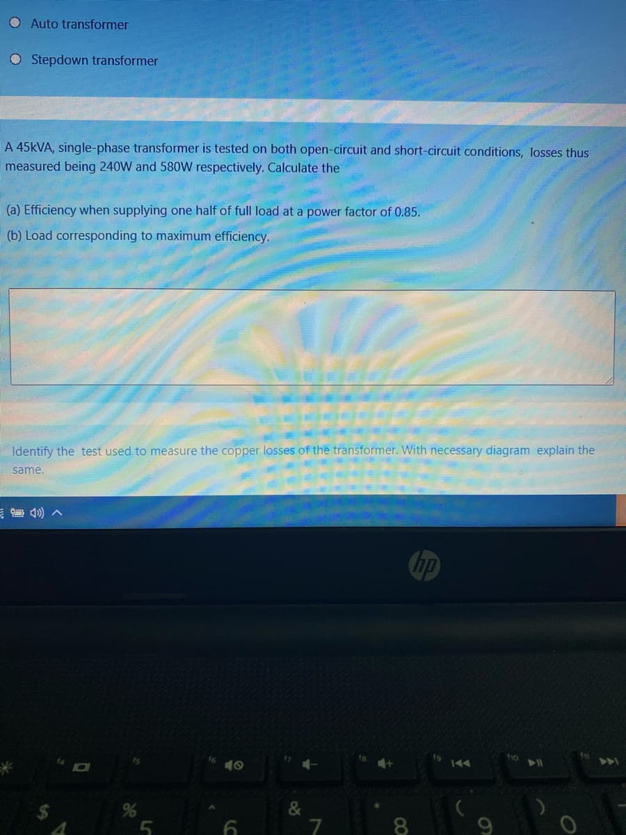 O Auto transformer
O Stepdown transformer
A 45KVA, single-phase transformer is tested on both open-circuit and short-circuit conditions, losses thus
measured being 240W and 580W respectively. Calculate the
(a) Efficiency when supplying one half of full load at a power factor of 0.85.
(b) Load corresponding to maximum efficiency.
Identify the test used to measure the copper losses of the transformer. With necessary diagram explain the
same.
hp
f10
40
&
8.
60
