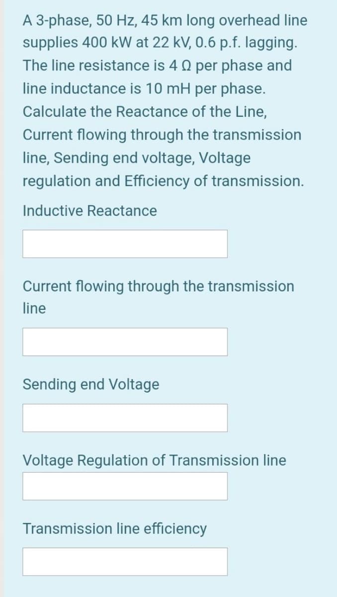 A 3-phase, 50 Hz, 45 km long overhead line
supplies 400 kW at 22 kV, 0.6 p.f. lagging.
The line resistance is 4 0 per phase and
line inductance is 10 mH per phase.
Calculate the Reactance of the Line,
Current flowing through the transmission
line, Sending end voltage, Voltage
regulation and Efficiency of transmission.
Inductive Reactance
Current flowing through the transmission
line
Sending end Voltage
Voltage Regulation of Transmission line
Transmission line efficiency
