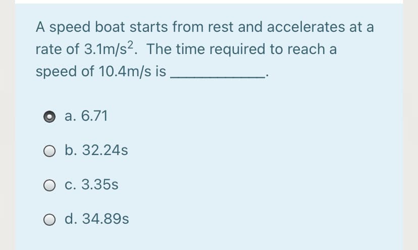 A speed boat starts from rest and accelerates at a
rate of 3.1m/s?. The time required to reach a
speed of 10.4m/s is
а. 6.71
O b. 32.24s
О с. 3.35s
O d. 34.89s
