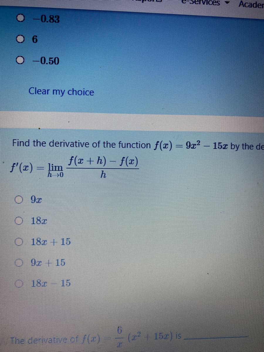 ces
Acader
-0.83
-0.50
Clear my choice
Find the derivative of the function f(x)=9r² – 15x by the de
f(x + h) – f(x)
f'(x) = lim
O-18x
O187 +15
0-9z+15
O 18r 15
The derivateve of7(z)
(2+ 15) is
