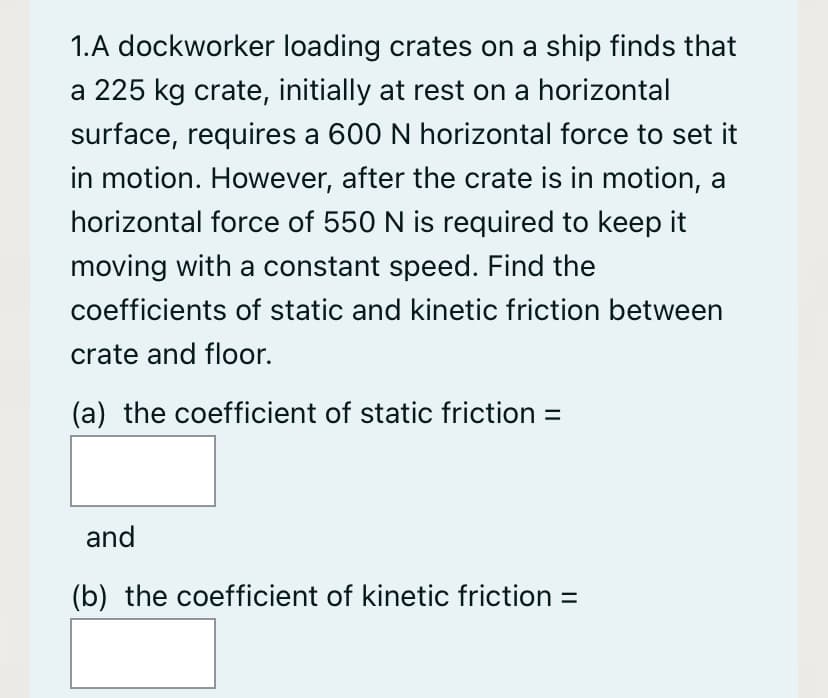 1.A dockworker loading crates on a ship finds that
a 225 kg crate, initially at rest on a horizontal
surface, requires a 600 N horizontal force to set it
in motion. However, after the crate is in motion, a
horizontal force of 550 N is required to keep it
moving with a constant speed. Find the
coefficients of static and kinetic friction between
crate and floor.
(a) the coefficient of static friction =
and
(b) the coefficient of kinetic friction =
