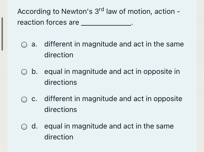 According to Newton's 3rd law of motion, action -
reaction forces are
а.
different in magnitude and act in the same
direction
b. equal in magnitude and act in opposite in
directions
С.
different in magnitude and act in opposite
directions
d. equal in magnitude and act in the same
direction
