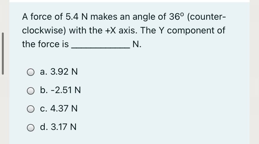 A force of 5.4 N makes an angle of 36° (counter-
clockwise) with the +X axis. The Y component of
the force is
N.
а. 3.92 N
b. -2.51 N
O c. 4.37 N
d. 3.17 N
