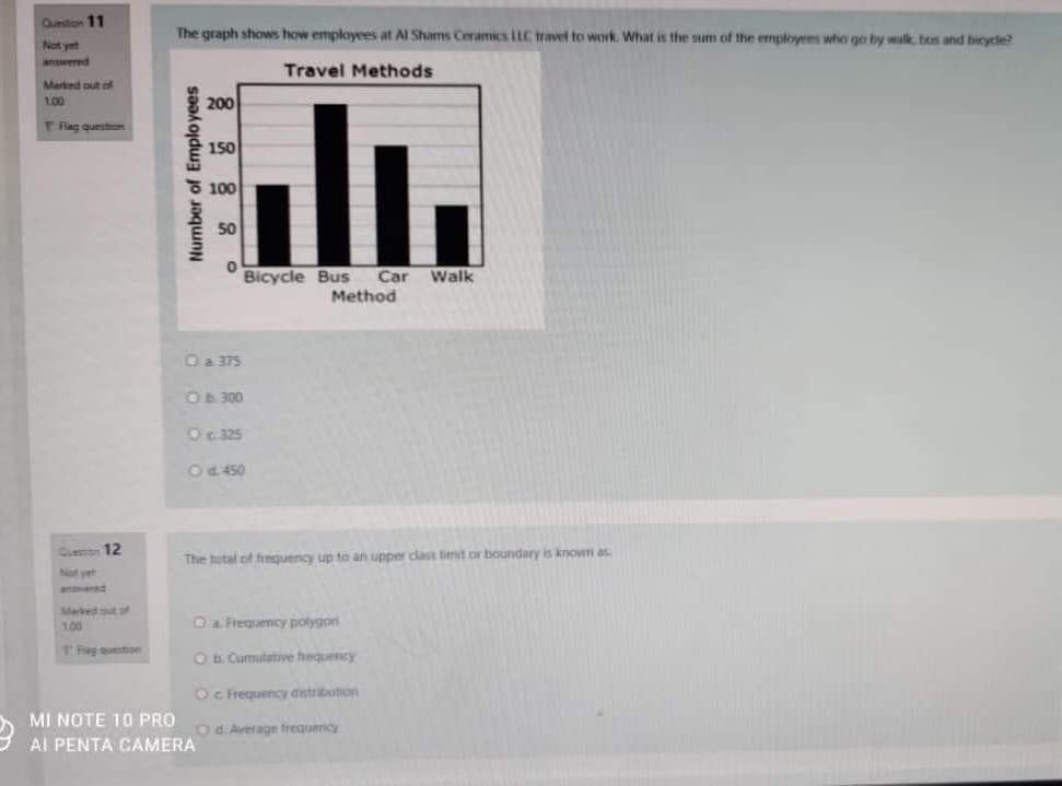 Queston 11
The graph shows how employees at Al Shams Ceramics LLC travel to work. What is the sum of the employees who go by walk, bos and bicycle?
Not yet
answered
Travel Methods
Marked out of
100
200
l.
T Rag question
150
F 100
50
Bicycle Bus
Car
Walk
Method
Oa 375
OB.300
Oc 325
OP 450
Geton 12
The total of frequency up to an upper class limit or boundary is known as
Not yet
anered
Marked out of
100
Oa Frequency polygon
TRag queston
O b. Curmulative hequency
Oc Frequency dstribution
MI NOTE 10 PRO
Od. Average frequency
Al PENTA CAMERA
Number of Employees
