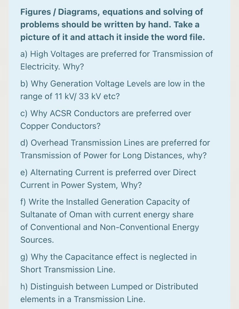 Figures / Diagrams, equations and solving of
problems should be written by hand. Take a
picture of it and attach it inside the word file.
a) High Voltages are preferred for Transmission of
Electricity. Why?
b) Why Generation Voltage Levels are low in the
range of 11 kV/ 33 kV etc?
c) Why ACSR Conductors are preferred over
Copper Conductors?
d) Overhead Transmission Lines are preferred for
Transmission of Power for Long Distances, why?
e) Alternating Current is preferred over Direct
Current in Power System, Why?
f) Write the Installed Generation Capacity of
Sultanate of Oman with current energy share
of Conventional and Non-Conventional Energy
Sources.
g) Why the Capacitance effect is neglected in
Short Transmission Line.
h) Distinguish between Lumped or Distributed
elements in a Transmission Line.
