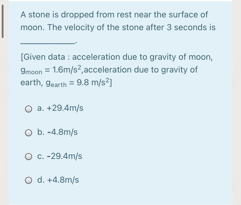 A stone is dropped from rest near the surface of
moon. The velocity of the stone after 3 seconds is
[Given data : acceleration due to gravity of moon,
9moon = 1.6m/s2,acceleration due to gravity of
earth, gearth = 9.8 m/s²]
O a. +29.4m/s
O b. -4.8m/s
O c. -29.4m/s
O d. +4.8m/s
