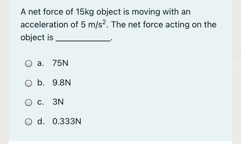 A net force of 15kg object is moving with an
acceleration of 5 m/s?. The net force acting on the
object is
O a. 75N
O b. 9.8N
с. 3N
d. 0.333N
