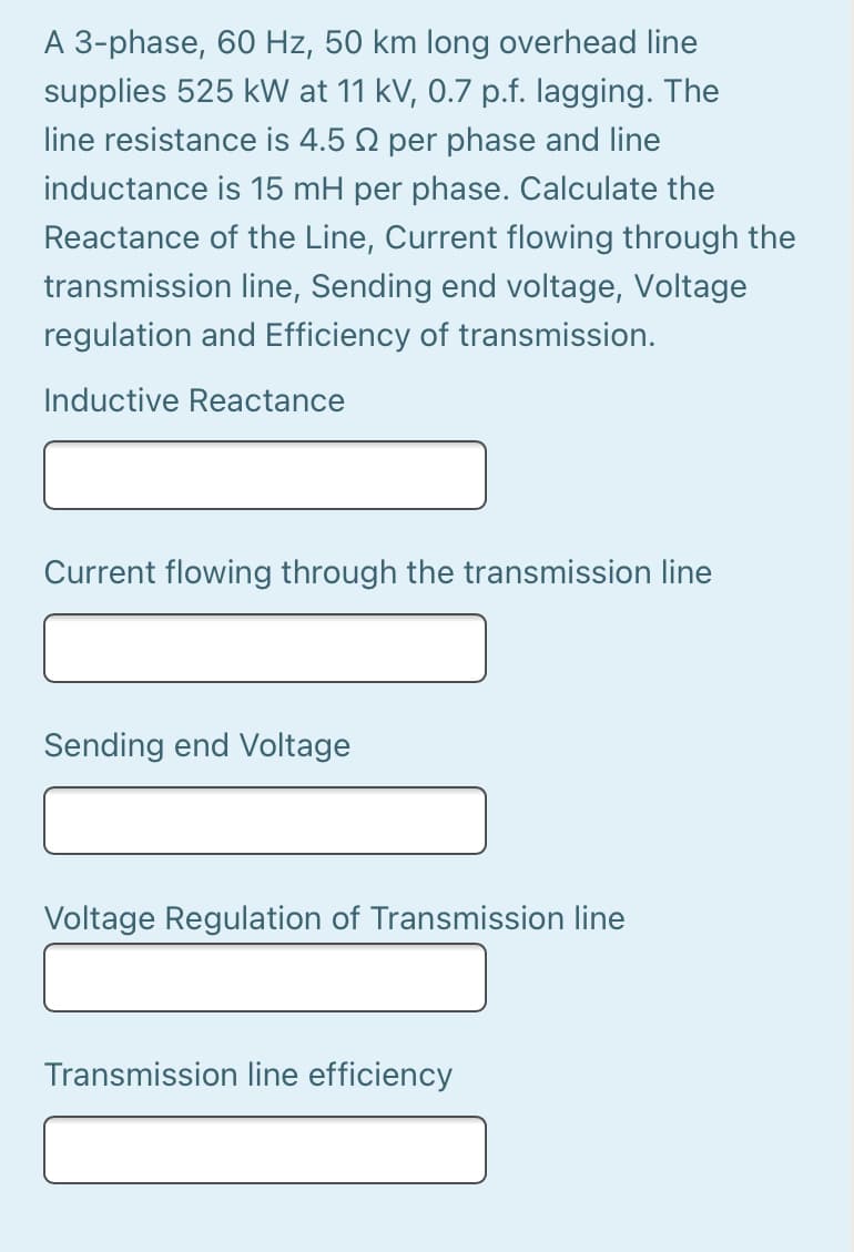 A 3-phase, 60 Hz, 50 km long overhead line
supplies 525 kW at 11 kV, 0.7 p.f. lagging. The
line resistance is 4.5 2 per phase and line
inductance is 15 mH per phase. Calculate the
Reactance of the Line, Current flowing through the
transmission line, Sending end voltage, Voltage
regulation and Efficiency of transmission.
Inductive Reactance
Current flowing through the transmission line
Sending end Voltage
Voltage Regulation of Transmission line
Transmission line efficiency

