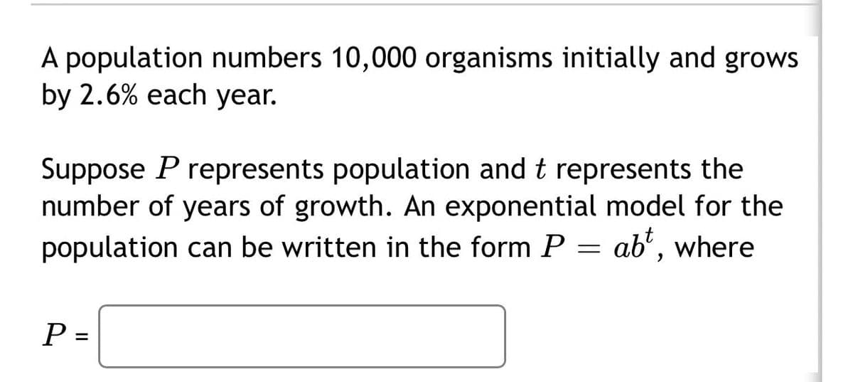 A population numbers 10,000 organisms initially and grows
by 2.6% each year.
Suppose P represents population and t represents the
number of years of growth. An exponential model for the
population can be written in the form P = ab', where
P =
