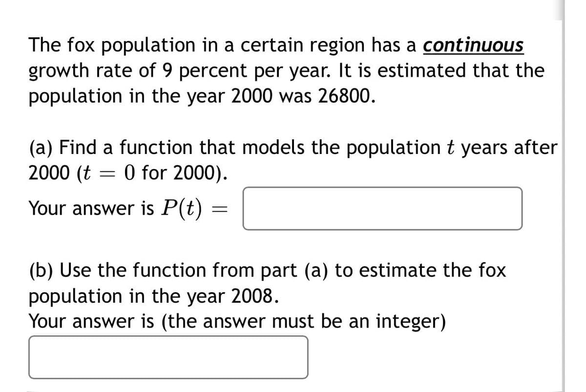 The fox population in a certain region has a continuous
growth rate of 9 percent per year. It is estimated that the
population in the year 2000 was 26800.
(a) Find a function that models the population t years after
2000 (t = 0 for 2000).
Your answer is P(t) =
(b) Use the function from part (a) to estimate the fox
population in the year 2008.
Your answer is (the answer must be an integer)
