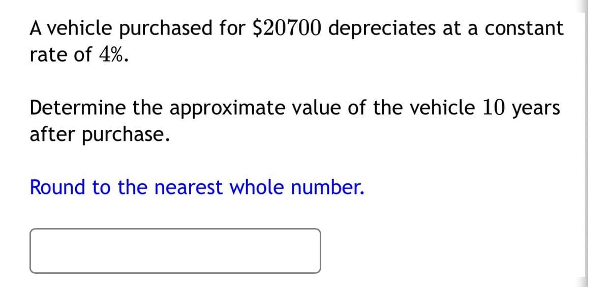 A vehicle purchased for $20700 depreciates at a constant
rate of 4%.
Determine the approximate value of the vehicle 10 years
after purchase.
Round to the nearest whole number.
