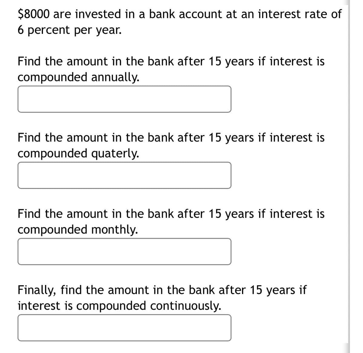 $8000 are invested in a bank account at an interest rate of
6 percent per year.
Find the amount in the bank after 15 years if interest is
compounded annually.
Find the amount in the bank after 15 years if interest is
compounded quaterly.
Find the amount in the bank after 15 years if interest is
compounded monthly.
Finally, find the amount in the bank after 15 years if
interest is compounded continuously.

