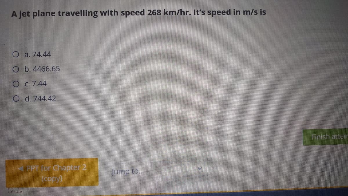 A jet plane travelling with speed 268 km/hr. It's speed in m/s is
O a. 74.44
O b. 4466.65
C. 7,44
O d. 744.42
Finish attem
4PPT for Chapter 2
Jump to...
(copy)
