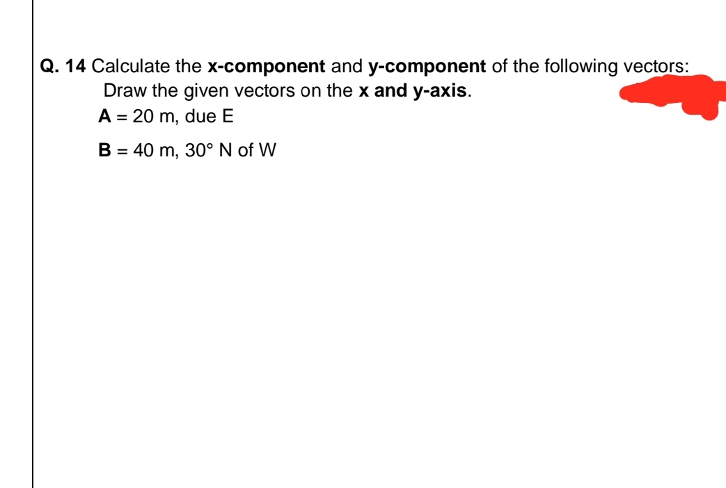 Q. 14 Calculate the x-component and y-component of the following vectors:
Draw the given vectors on the x and y-axis.
A = 20 m, due E
B = 40 m, 30° N of W
