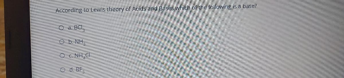 According to Lewis theory of Acids and Bases which of the following is a base?
O a. BCI,
O b. NH.
O . NH,CI
O d. BF.
