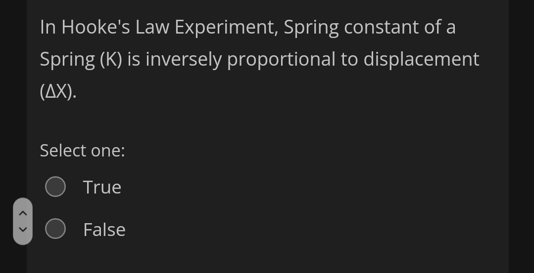 In Hooke's Law Experiment, Spring constant of a
Spring (K) is inversely proportional to displacement
(AX).
Select one:
True
False
< >
