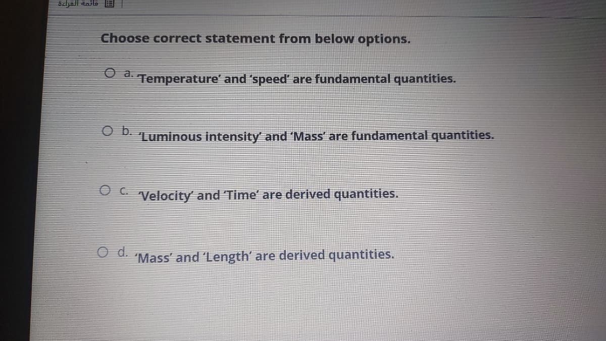 Choose correct statement from below options.
a.
Temperature' and 'speed' are fundamental quantities.
Ob.
Luminous intensity' and 'Mass' are fundamental quantities.
Velocity and Time' are derived quantities.
d.
Mass' and 'Length' are derived quantities.
