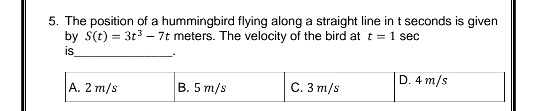 5. The position of a hummingbird flying along a straight line in t seconds is given
by S(t) = 3t3 – 7t meters. The velocity of the bird at t = 1 sec
is
D. 4 m/s
А. 2 m/s
В. 5 т/s
С. З т/s
