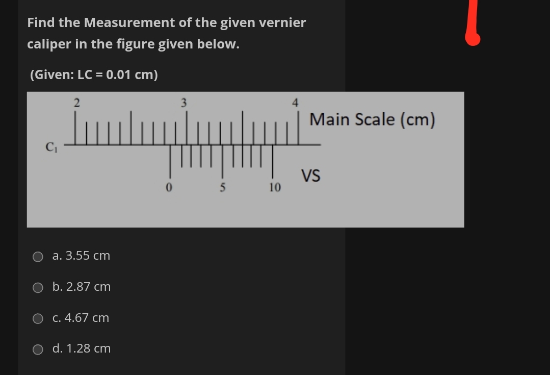 Find the Measurement of the given vernier
caliper in the figure given below.
(Given: LC = 0.01 cm)
3
Main Scale (cm)
VS
10
a. 3.55 cm
b. 2.87 cm
O C. 4.67 cm
d. 1.28 cm
