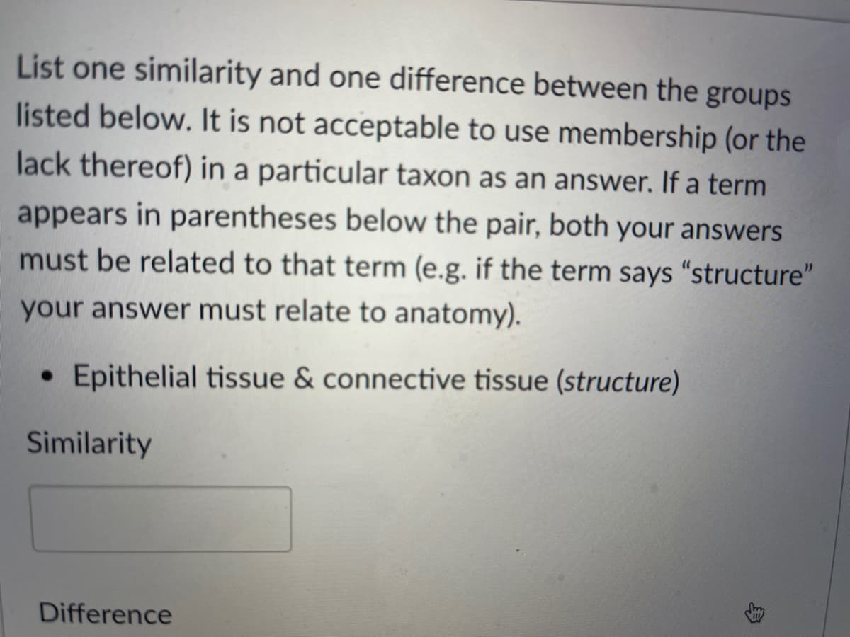 List one similarity and one difference between the groups
listed below. It is not acceptable to use membership (or the
lack thereof) in a particular taxon as an answer. If a term
appears in parentheses below the pair, both your answers
must be related to that term (e.g. if the term says "structure"
your answer must relate to anatomy).
• Epithelial tissue & connective tissue (structure)
Similarity
Difference
