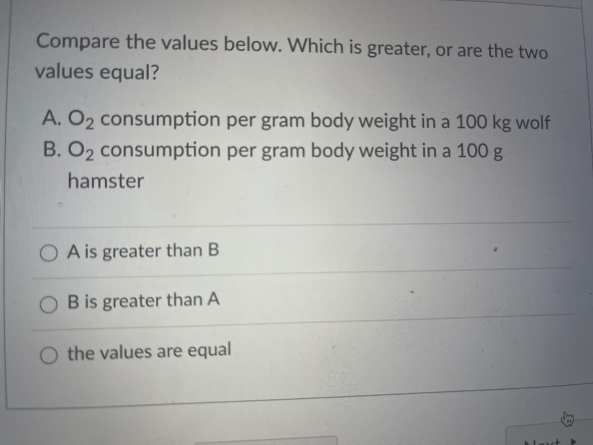 Compare the values below. Which is greater, or are the two
values equal?
A. O2 consumption per gram body weight in a 100 kg wolf
B. O2 consumption per gram body weight in a 100 g
hamster
O A is greater than B
O B is greater than A
the values are equal
