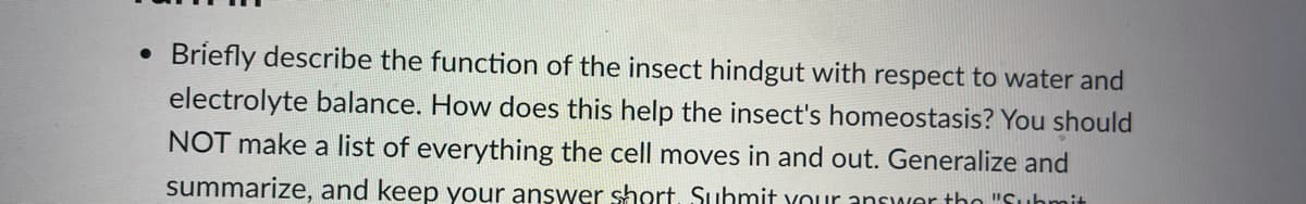 Briefly describe the function of the insect hindgut with respect to water and
electrolyte balance. How does this help the insect's homeostasis? You should
NOT make a list of everything the cell moves in and out. Generalize and
summarize, and keep your answer short, Suhmit your answer tho "Suhmit
