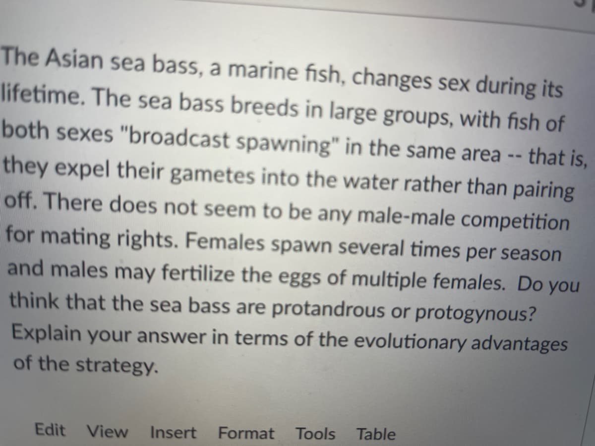 The Asian sea bass, a marine fish, changes sex during its
lifetime. The sea bass breeds in large groups, with fish of
both sexes "broadcast spawning" in the same area --
that is,
they expel their gametes into the water rather than pairing
off. There does not seem to be any male-male competition
for mating rights. Females spawn several times per season
and males may fertilize the eggs of multiple females. Do you
think that the sea bass are protandrous or protogynous?
Explain your answer in terms of the evolutionary advantages
of the strategy.
Edit
View
Insert
Format
Tools
Table
