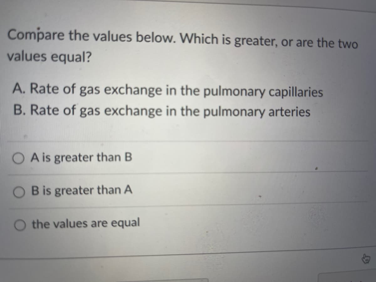 Compare the values below. Which is greater, or are the two
values equal?
A. Rate of gas exchange in the pulmonary capillaries
B. Rate of gas exchange in the pulmonary arteries
O A is greater than B
O B is greater than A
O the values are equal
