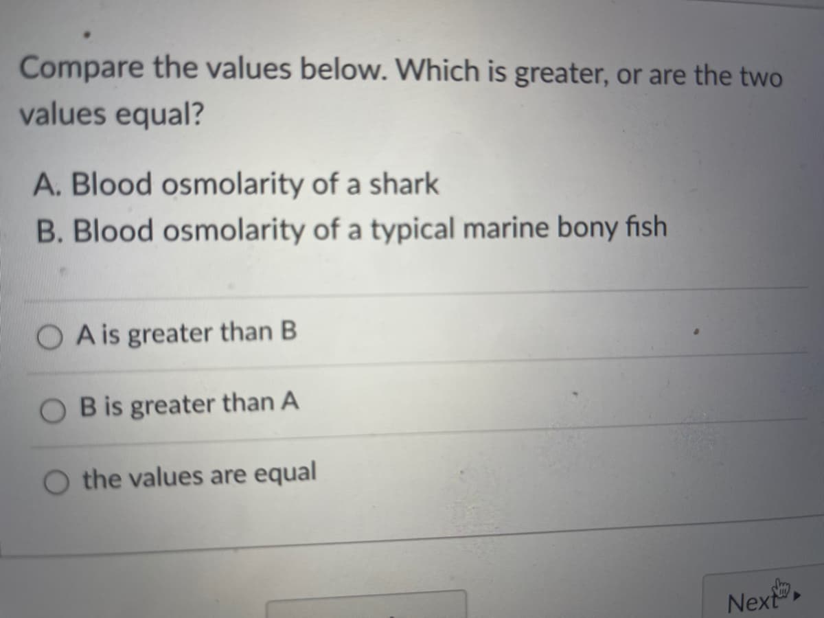 Compare the values below. Which is greater, or are the two
values equal?
A. Blood osmolarity of a shark
B. Blood osmolarity of a typical marine bony fish
O A is greater than B
O B is greater than A
O the values are equal
Next
