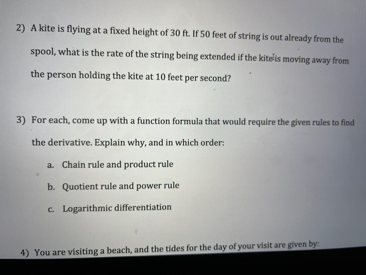 2) A kite is flying at a fixed height of 30 ft. If 50 feet of string is out already from the
spool, what is the rate of the string being extended if the kite is moving away from
the person holding the kite at 10 feet per second?
3) For each, come up with a function formula that would require the given rules to find
the derivative. Explain why, and in which order:
a. Chain rule and product rule
b. Quotient rule and power rule
C. Logarithmic differentiation
4) You are visiting a beach, and the tides for the day of your visit are given by:
