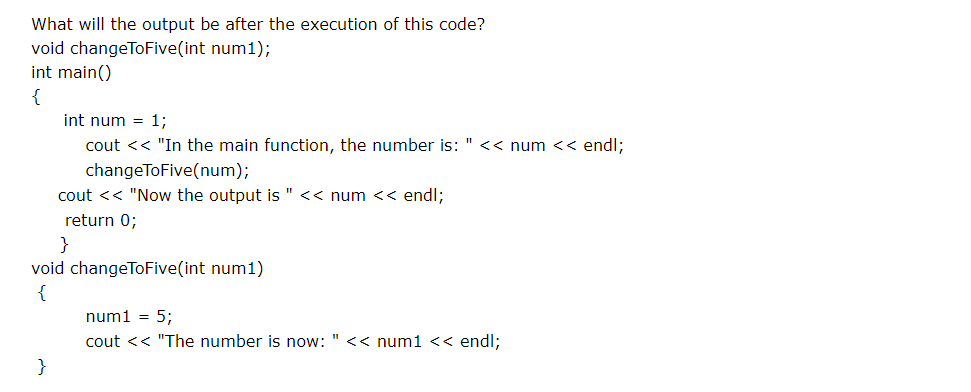What will the output be after the execution of this code?
void changeToFive(int num1);
int main()
{
int num = 1;
cout << "In the main function, the number is: " << num << endl;
changeToFive(num);
cout << "Now the output is
<< num << end%;
return 0;
}
void changeToFive(int num1)
{
num1 = 5;
cout << "The number is now: " << num1 << end%;
}
