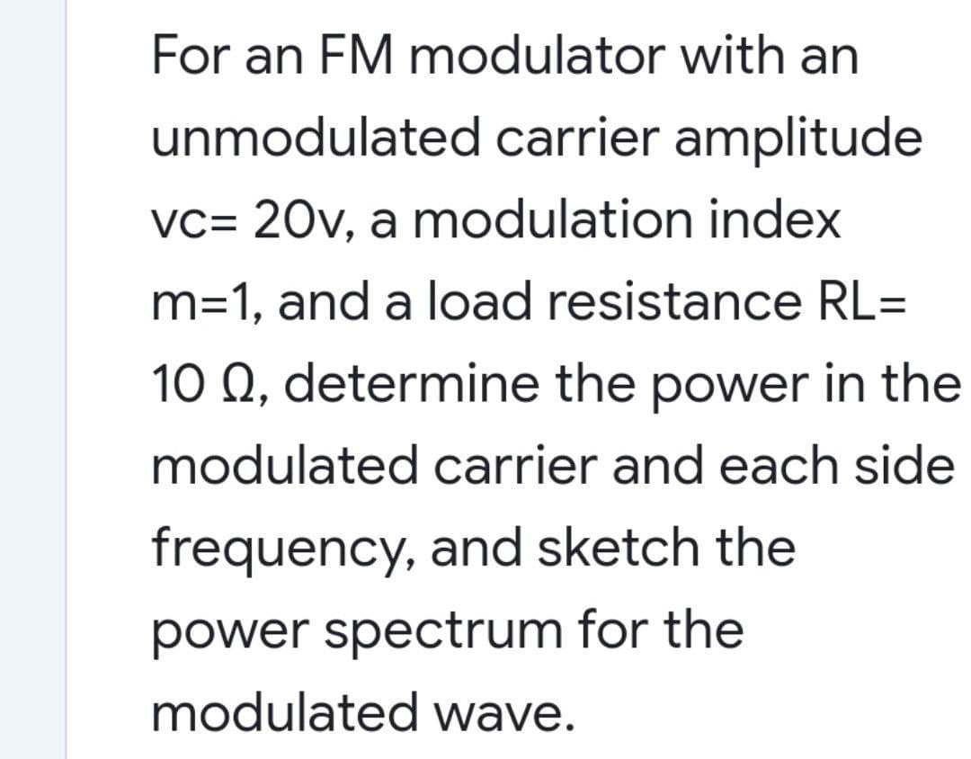 For an FM modulator with an
unmodulated carrier amplitude
vc= 20v, a modulation index
m=1, and a load resistance RL=
10 Q, determine the power in the
modulated carrier and each side
frequency, and sketch the
power spectrum for the
modulated wave.
