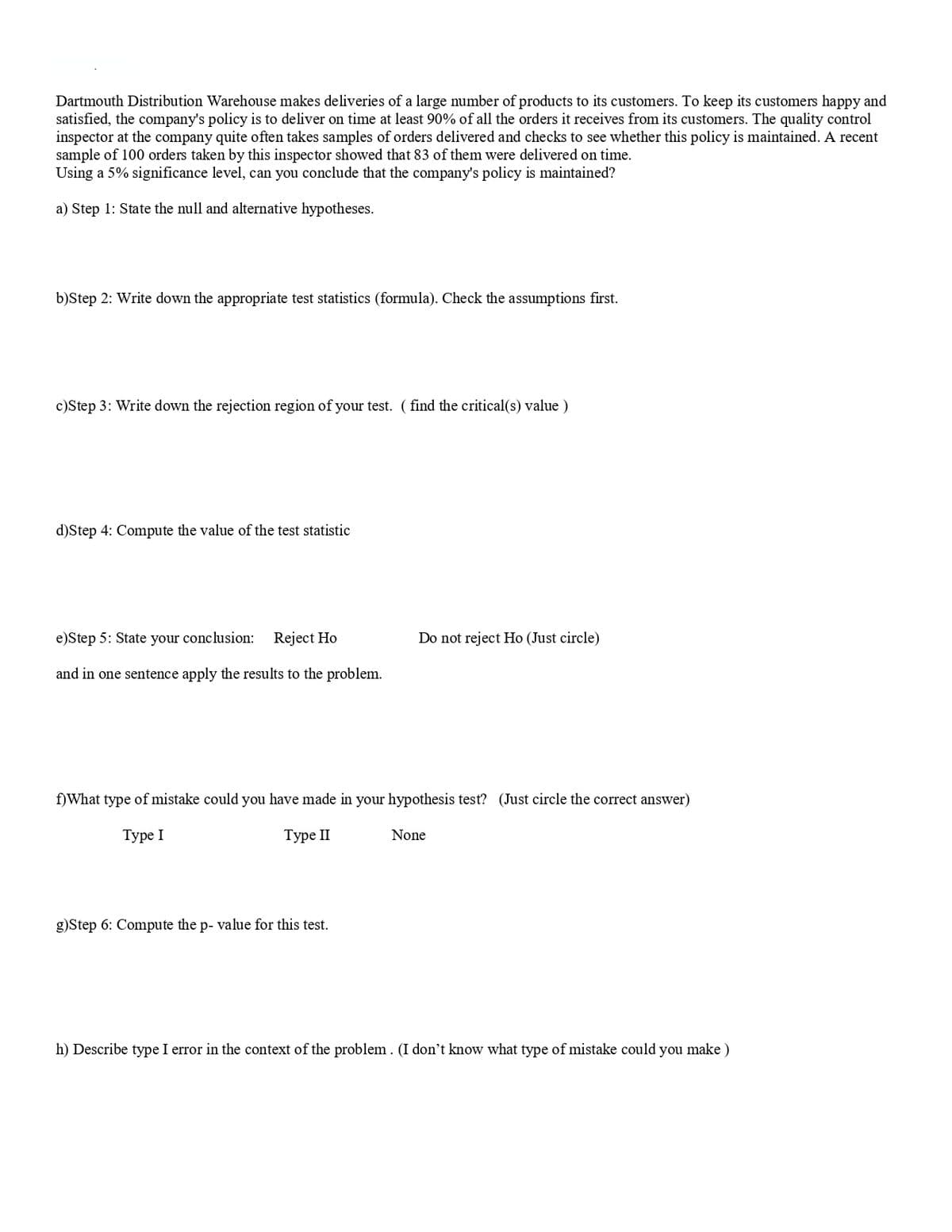 Dartmouth Distribution Warehouse makes deliveries of a large number of products to its customers. To keep its customers happy and
satisfied, the company's policy is to deliver on time at least 90% of all the orders it receives from its customers. The quality control
inspector at the company quite often takes samples of orders delivered and checks to see whether this policy is maintained. A recent
sample of 100 orders taken by this inspector showed that 83 of them were delivered on time.
Using a 5% significance level, can you conclude that the company's policy is maintained?
a) Step 1: State the null and alternative hypotheses.
b)Step 2: Write down the appropriate test statistics (formula). Check the assumptions first.
c)Step 3: Write down the rejection region of your test. ( find the critical(s) value )
d)Step 4: Compute the value of the test statistic
e)Step 5: State your conclusion: Reject Ho
Do not reject Ho (Just circle)
and in one sentence apply the results to the problem.
f)What type of mistake could you have made in your hypothesis test? (Just circle the correct answer)
Туре I
Туре II
None
g)Step 6: Compute the p- value for this test.
h) Describe type I error in the context of the problem . (I don't know what type of mistake could you make )
