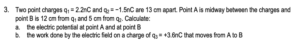 3. Two point charges q, = 2.2nC and q2 = -1.5nC are 13 cm apart. Point A is midway between the charges and
point B is 12 cm from q, and 5 cm from q2. Calculate:
a. the electric potential at point A and at point B
b. the work done by the electric field on a charge of q3 = +3.6nC that moves from A to B
%3D
%3D
