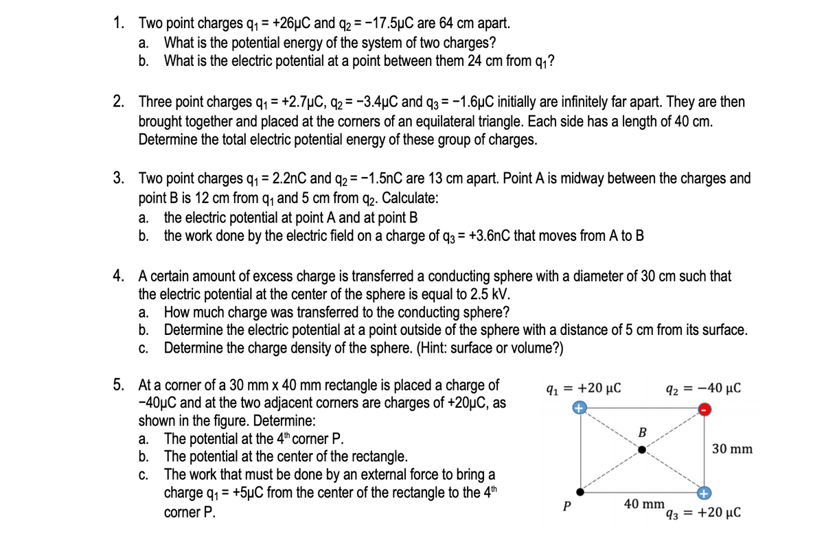 1. Two point charges q, = +26µC and q2 = -17.5µC are 64 cm apart.
a. What is the potential energy of the system of two charges?
b. What is the electric potential at a point between them 24 cm from q,?
2. Three point charges q, = +2.7µC, q2 = -3.4µC and q3 = -1.6µC initially are infinitely far apart. They are then
brought together and placed at the corners of an equilateral triangle. Each side has a length of 40 cm.
Determine the total electric potential energy of these group of charges.
3. Two point charges q, = 2.2nC and q2= -1.5nC are 13 cm apart. Point A is midway between the charges and
point B is 12 cm from q, and 5 cm from q2. Calculate:
a. the electric potential at point A and at point B
b. the work done by the electric field on a charge of q3 = +3.6nC that moves from A to B
4. A certain amount of excess charge is transferred a conducting sphere with a diameter of 30 cm such that
the electric potential at the center of the sphere is equal to 2.5 kV.
a. How much charge was transferred to the conducting sphere?
b. Determine the electric potential at a point outside of the sphere with a distance of 5 cm from its surface.
c. Determine the charge density of the sphere. (Hint: surface or volume?)
5. At a corner of a 30 mm x 40 mm rectangle is placed a charge of
-40µC and at the two adjacent corners are charges of +20µC, as
shown in the figure. Determine:
a. The potential at the 4th corner P.
b. The potential at the center of the rectangle.
The work that must be done by an external force to bring a
charge q, = +5µC from the center of the rectangle to the 4th
91 = +20 µC
92 = -40 µC
B
30 mm
С.
40 mm
corner P.
93 = +20 µC
