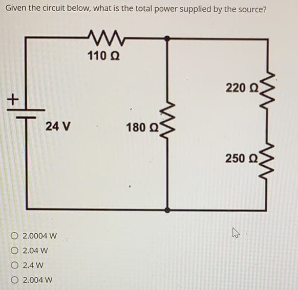 Given the circuit below, what is the total power supplied by the source?
110 Q
220 Q
+
24 V
180 Q
250 2
O 2.0004 W
O 2.04 W
O 2.4 W
O 2.004 W
