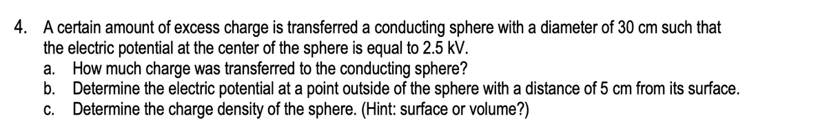 4. A certain amount of excess charge is transferred a conducting sphere with a diameter of 30 cm such that
the electric potential at the center of the sphere is equal to 2.5 kV.
a. How much charge was transferred to the conducting sphere?
b. Determine the electric potential at a point outside of the sphere with a distance of 5 cm from its surface.
c. Determine the charge density of the sphere. (Hint: surface or volume?)
