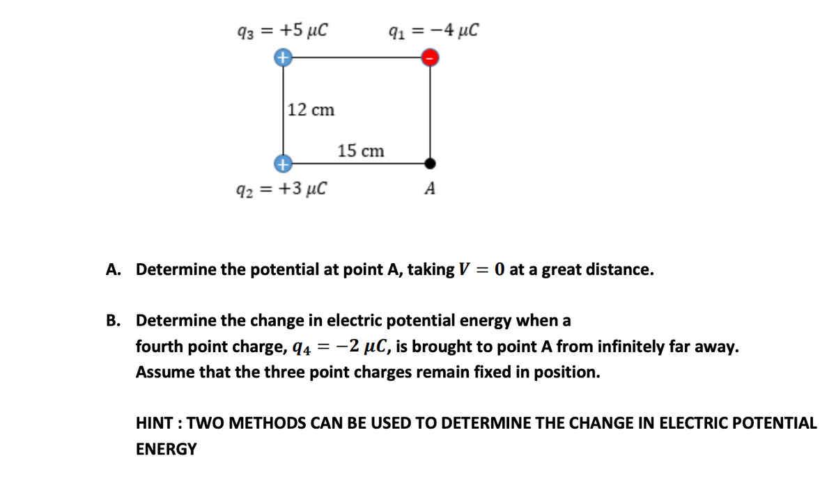 93 = +5 µC
91 = -4 µC
12 cm
15 cm
92 = +3 µC
A
A. Determine the potential at point A, taking V = 0 at a great distance.
B. Determine the change in electric potential energy when a
fourth point charge, q4
= -2 µC, is brought to point A from infinitely far away.
Assume that the three point charges remain fixed in position.
HINT : TWO METHODS CAN BE USED TO DETERMINE THE CHANGE IN ELECTRIC POTENTIAL
ENERGY
