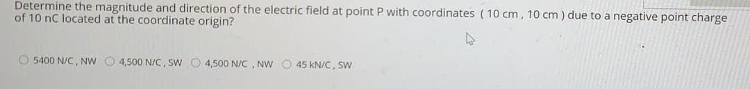 Determine the magnitude and direction of the electric field at point P with coordinates (10 cm, 10 cm) due to a negative point charge
of 10 nC located at the coordinate origin?
O 5400 N/C, NW O 4,500 N/C, SW O 4,500 N/C , NW O 45 kN/C, SW
