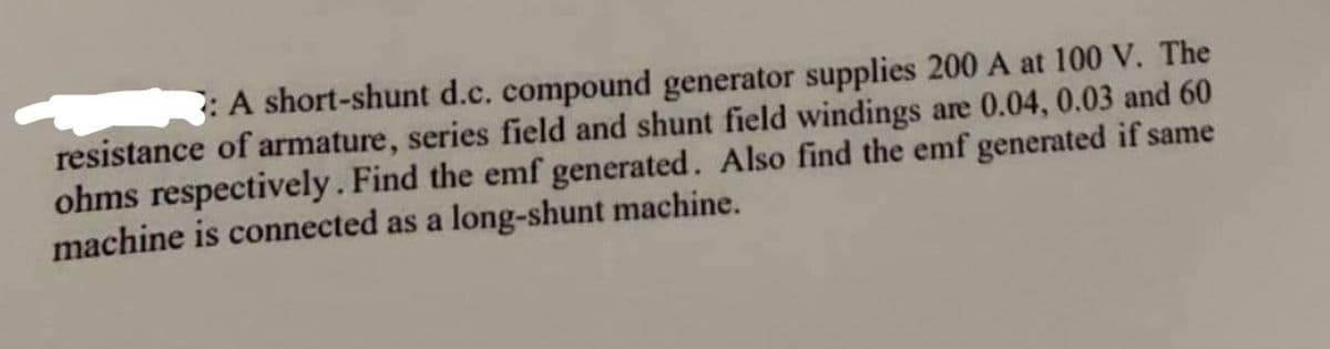 : A short-shunt d.c. compound generator supplies 200 A at 100 V. The
resistance of armature, series field and shunt field windings are 0.04, 0.03 and 60
ohms respectively. Find the emf generated. Also find the emf generated if same
machine is connected as a long-shunt machine.
